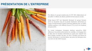 PRÉSENTATION DE L’ENTREPRISE
Par ailleurs, le groupe emploie plus de 381 200 collaborateurs et
accueille 13 millions de clients quotidiennement dans le monde.
Dirigé depuis 2017 par Alexandre Bompard, le groupe français
arrive au deuxième rang de la grande distribution alimentaire au
niveau mondial derrière le géant américain Walmart avec un chiffre
d’affaire supérieur à 65 milliards d’euros (TTC) à la fin du troisième
trimestre 2018.
Au niveau écologique, l’enseigne distribue aujourd’hui 2500
références de produits alimentaires bio contrôlés, et s’engage dors
et déjà dans la transition alimentaire en ayant pour objectif d’en
être le leader mondial. De plus, en 2018, Carrefour est devenu le
premier distributeur à commercialiser des pains bio fabriqués avec
une farine de blé 100% français.
5
 