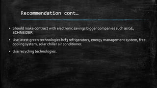 Recommendation cont…
▪ Should make contract with electronic savings bigger companies such as GE,
SCHNEIDER
▪ Use latest green technologies hcf3 refrigerators, energy management system, free
cooling system, solar chiller air conditioner.
▪ Use recycling technologies.
 