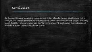 Conclusion
As,Competitors are increasing, atmospheric, internal and external situation are not in
favor, in fact the government policies regarding to the new construction project was very
tough first they should implement the “Green Strategy” troughout of there stores and
then think about the making of new stores
 