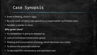 Case Synopsis
▪ Enter in Beijing, china in 1995.
▪ By June 2006 company was operating 73 hypermarket 29 Chinese cities.
▪ Number 1 retailer in china.
Why green store?
▪ As competition is going to stepped up.
▪ Lack of centralized construction group.
▪ Wasting and consumption of energy which becomes very costly.
▪ To attract the potential customer
▪ To decrease the maintenance and operation cost
 