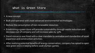 What is Green Store
▪ A new concept
▪ Built and operated with most advanced environmental technologies
▪ Reduce the consumption of non-renewable resources.
▪ Establishing a green store will provide sustainability through waste reduction and
decrease cost of company and will increase sales by 35%.
▪ David monacco was hired with a clear mandate to centralize and standardize all asset
expansion and construction activities.
▪ After realizing potential benefits of energy conservation, company has opted to open
new green store in beijing before 2008 olympic games.
 