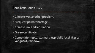 Problems cont.…..
▪ Climate was another problem.
▪ Frequent power shortage.
▪ Chinese law and legislation.
▪ Green certificate
▪ Compititior tesco, walmart, espicially local like: cv
vanguard, rainbow.
 
