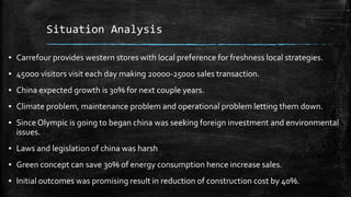 Situation Analysis
▪ Carrefour provides western stores with local preference for freshness local strategies.
▪ 45ooo visitors visit each day making 20000-25000 sales transaction.
▪ China expected growth is 30% for next couple years.
▪ Climate problem, maintenance problem and operational problem letting them down.
▪ SinceOlympic is going to began china was seeking foreign investment and environmental
issues.
▪ Laws and legislation of china was harsh
▪ Green concept can save 30% of energy consumption hence increase sales.
▪ Initial outcomes was promising result in reduction of construction cost by 40%.
 