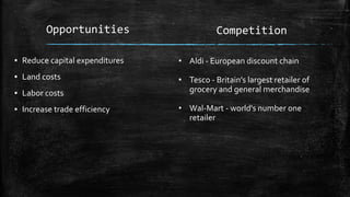Opportunities
▪ Reduce capital expenditures
▪ Land costs
▪ Labor costs
▪ Increase trade efficiency
Competition
• Aldi - European discount chain
• Tesco - Britain’s largest retailer of
grocery and general merchandise
• Wal-Mart - world's number one
retailer
 