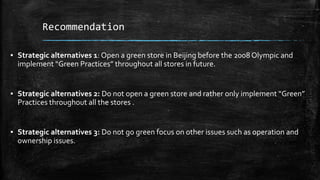 Recommendation
▪ Strategic alternatives 1: Open a green store in Beijing before the 2008 Olympic and
implement “Green Practices” throughout all stores in future.
▪ Strategic alternatives 2: Do not open a green store and rather only implement “Green”
Practices throughout all the stores .
▪ Strategic alternatives 3: Do not go green focus on other issues such as operation and
ownership issues.
 