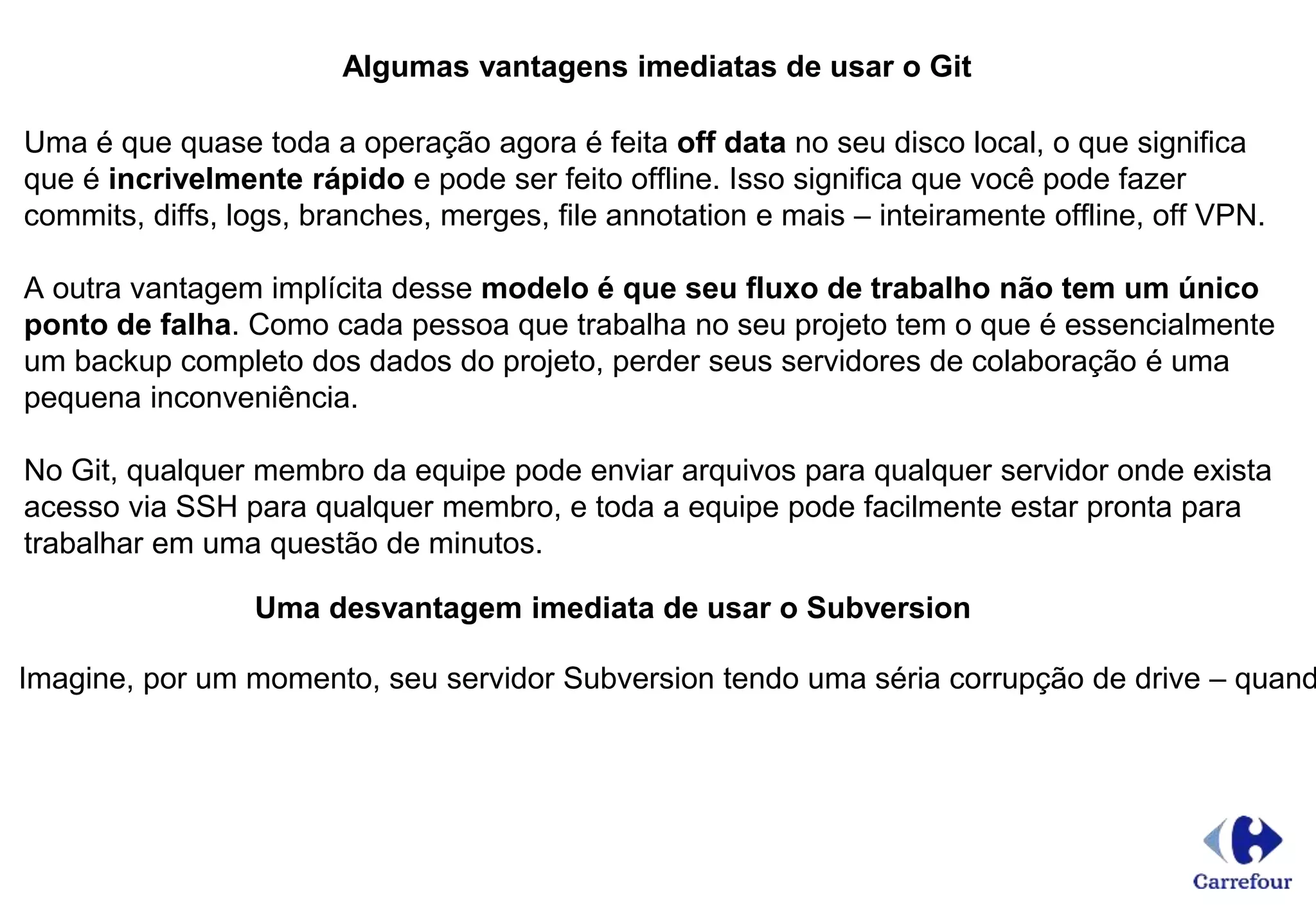 Algumas vantagens imediatas de usar o Git
Uma é que quase toda a operação agora é feita off data no seu disco local, o que significa
que é incrivelmente rápido e pode ser feito offline. Isso significa que você pode fazer
commits, diffs, logs, branches, merges, file annotation e mais – inteiramente offline, off VPN.
A outra vantagem implícita desse modelo é que seu fluxo de trabalho não tem um único
ponto de falha. Como cada pessoa que trabalha no seu projeto tem o que é essencialmente
um backup completo dos dados do projeto, perder seus servidores de colaboração é uma
pequena inconveniência.
No Git, qualquer membro da equipe pode enviar arquivos para qualquer servidor onde exista
acesso via SSH para qualquer membro, e toda a equipe pode facilmente estar pronta para
trabalhar em uma questão de minutos.
Uma desvantagem imediata de usar o Subversion
Imagine, por um momento, seu servidor Subversion tendo uma séria corrupção de drive – quand
 