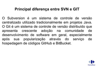 Principal diferença entre SVN e GIT
O Subversion é um sistema de controle de versão
centralizado utilizado tradicionalmente em projetos Java.
O Git é um sistema de controle de versão distribuído que
apresenta crescente adoção na comunidade de
desenvolvimento de software em geral, especialmente
após sua popularização através do serviço de
hospedagem de códigos GitHub e BitBucket.
 