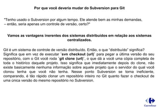 Por que você deveria mudar do Subversion para Git
"Tenho usado o Subversion por algum tempo. Ele atende bem as minhas demandas,
– então, seria apenas um controle de versão, certo?"
Vamos as vantagens inerentes dos sistemas distribuídos em relação aos sistemas
centralizados.
Git é um sistema de controle de versão distribuído. Então, o que “distribuído” significa?
Significa que em vez de executar `svn checkout (url)` para pegar a última versão do seu
repositório, com o Git você roda `git clone (url)`, o que dá a você uma cópia completa de
toda o histórico daquele projeto. Isso significa que imediatamente depois do clone, não
existe basicamente nenhuma informação sobre aquele projeto que o servidor do qual você
clonou tenha que você não tenha. Nesse ponto Subversion se torna ineficiente,
comparando, é tão rápido clonar um repositório inteiro no Git quanto fazer o checkout de
uma única versão do mesmo repositório no Subversion.
 