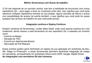 Melhor Governança com fluxos de trabalho
O Git não depende de um servidor central, mas tem a habilidade de sincronizar com outros
repositórios Git – para pegar e levar as mudanças entre eles. Isso significa que você pode
adicionar múltiplos repositórios remotos ao seu projeto, alguns somente de leitura e outros
com possibilidade de acesso de escrita também, o que significa que você pode ter quase
qualquer tipo de fluxo de trabalho em que você pode pensar.
Integração contínua e Deploy Contínuo
Existem centenas de ferramentas, muitas delas SaaS, onde você apenas autoriza por uma
credencial, dando acesso a está ferramenta ao seu repositório Git, e baseado em eventos
como:
- Commit na Master
- Geração de TAG
- Commit em determinada Branch
- Aprovação de Pull Request
Esses eventos podem gerar facilmente um deploy da sua aplicação em ambientes de Dev,
QA, Stage ou Production, e essas ferramentas permitem facilmente integração de código
em servidores, principalmente em ambientes Cloud como AWS, Google, Digital Ocean
As integrações com servidores Git são inúmeras.
 