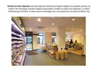 Entrée et sortie séparées  Une vue large de l’entrée du magasin depuis le comptoir-caisses, au centre. On remarque à droite l’espace restauration. Entrée et sortie sont séparées. La sortie s’effectue par la droite. A noter aussi le carrelage noir, une reprise du concept Carrefour city. 