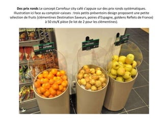 Des prix ronds  Le concept Carrefour city café s’appuie sur des prix ronds systématiques. Illustration ici face au comptoir-caisses : trois petits présentoirs design proposent une petite sélection de fruits (clémentines Destination Saveurs, poires d’Espagne, goldens Reflets de France) à 50 cts/€ pièce (le lot de 2 pour les clémentines). 