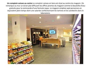 Un comptoir-caisses au centre  Le comptoir caisses en bois est situé au centre du magasin. On remarque au mur un écran plat diffusant les offres promos du magasin comme la bouteille d’eau gratuite pour la commande d’une formule repas. Le magasin emploie sept personnes en équivalent plein temps dont une salariée confectionnant les tartines et les sandwichs dans le laboratoire. 