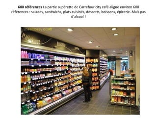 600 références  La partie supérette de Carrefour city café aligne environ 600 références : salades, sandwichs, plats cuisinés, desserts, boissons, épicerie. Mais pas d’alcool ! 