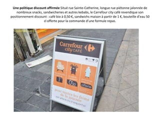 Une politique discount affirmée  Situé rue Sainte-Catherine, longue rue piétonne jalonnée de nombreux snacks, sandwicheries et autres kebabs, le Carrefour city café revendique son positionnement discount : café bio à 0,50 €, sandwichs maison à partir de 1 €, bouteille d’eau 50 cl offerte pour la commande d’une formule repas. 