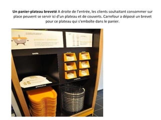 Un panier-plateau breveté  A droite de l’entrée, les clients souhaitant consommer sur place peuvent se servir ici d’un plateau et de couverts. Carrefour a déposé un brevet pour ce plateau qui s’emboîte dans le panier. 