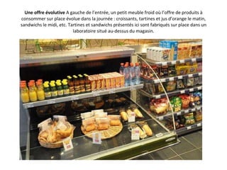 Une offre évolutive  A gauche de l’entrée, un petit meuble froid où l’offre de produits à consommer sur place évolue dans la journée : croissants, tartines et jus d’orange le matin, sandwichs le midi, etc. Tartines et sandwichs présentés ici sont fabriqués sur place dans un laboratoire situé au-dessus du magasin. 