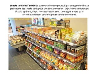 Snacks salés dès l’entrée  Le parcours client se poursuit par une gondole basse présentant des snacks salés pour une consommation sur place ou à emporter : biscuits apéritifs, chips, mini-saucissons secs. L’enseigne a opté quasi systématiquement pour des petits conditionnements. 
