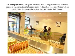 Deux magasins en un  Le magasin est scindé dans sa longueur en deux parties : à gauche la supérette, à droite l’espace petite restauration sur place. On aperçoit ici, depuis l’entrée du magasin, le séparateur vitré sobre mais élégant. 
