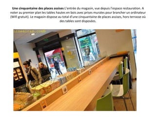 Une cinquantaine des places assises  L’entrée du magasin, vue depuis l’espace restauration. A noter au premier plan les tables hautes en bois avec prises murales pour brancher un ordinateur (Wifi gratuit). Le magasin dispose au total d’une cinquantaine de places assises, hors terrasse où des tables sont disposées. 