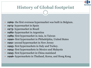 History of Global footprint
 1969- the first overseas hypermarket was built in Belgium.
 1973- hypermarket in Spain
 1975- hypermarket in Brazil
 1982- hypermarket in Argentina
 1989- first hypermarket in Asia, in Taiwan
 1990- first hypermarket in Philadelphia, United States
 1991- second hypermarket in New Jersey
 1993- first hypermarkets in Italy and Turkey.
 1994- first hypermarkets in Mexico and Malaysia
 1995- first hypermarket in China mainland
 1996- hypermarkets in Thailand, Korea, and Hong Kong
 