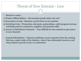 Threat of New Entrant - Low
 Barriers to entry :
1) Product differentiation –All consumer goods under one roof
2) Economies of scale -Operates 10,378 stores in 29 countries
3) Switching Costs - Promotions, discounts, partnerships, credit program increase
switching costs for consumers, suppliers, and partners alike
4) Access to Distribution Channels – Very difficult for new entrants to get access
to new channels
 Expected Retaliation - Vigorous retaliation can be expected when the existing
firm has a major stake in the industry, when it has substantial resources, and
when industry growth is slow or constrained
 
