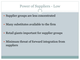 Power of Suppliers - Low
 Supplier groups are less concentrated
 Many substitutes available to the firm
 Retail giants important for supplier groups
 Minimum threat of forward integration from
suppliers
 