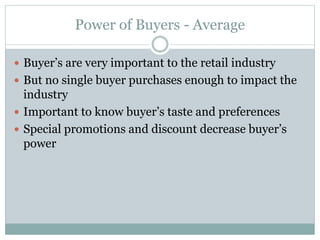 Power of Buyers - Average
 Buyer’s are very important to the retail industry
 But no single buyer purchases enough to impact the
industry
 Important to know buyer’s taste and preferences
 Special promotions and discount decrease buyer’s
power
 