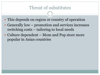 Threat of substitutes
 This depends on region or country of operation
 Generally low – promotion and services increases
switching costs – tailoring to local needs
 Culture dependent – Mom and Pop store more
popular in Asian countries
 
