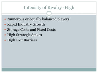 Intensity of Rivalry -High
 Numerous or equally balanced players
 Rapid Industry Growth
 Storage Costs and Fixed Costs
 High Strategic Stakes
 High Exit Barriers
 
