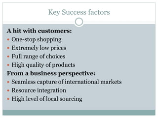 Key Success factors
A hit with customers:
 One-stop shopping
 Extremely low prices
 Full range of choices
 High quality of products
From a business perspective:
 Seamless capture of international markets
 Resource integration
 High level of local sourcing
 