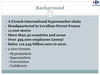 Background
 A French international hypermarket chain
 Headquartered in Levallois-Perret-France
 11,000 stores
 More than 32 countries and areas
 Over 495,000 employees (2009)
 Sales: 112.245 billion euro in 2010
 4 store formats
- Hypermarkets
- Supermarkets
- Convenience
- Cash&carry
 
