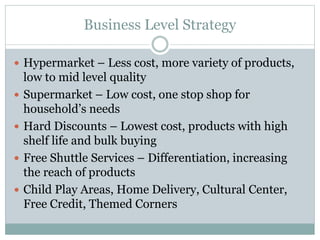 Business Level Strategy
 Hypermarket – Less cost, more variety of products,
low to mid level quality
 Supermarket – Low cost, one stop shop for
household’s needs
 Hard Discounts – Lowest cost, products with high
shelf life and bulk buying
 Free Shuttle Services – Differentiation, increasing
the reach of products
 Child Play Areas, Home Delivery, Cultural Center,
Free Credit, Themed Corners
 