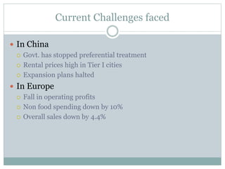 Current Challenges faced
 In China
 Govt. has stopped preferential treatment
 Rental prices high in Tier I cities
 Expansion plans halted
 In Europe
 Fall in operating profits
 Non food spending down by 10%
 Overall sales down by 4.4%
 
