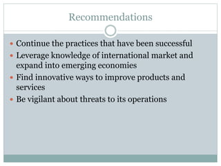 Recommendations
 Continue the practices that have been successful
 Leverage knowledge of international market and
expand into emerging economies
 Find innovative ways to improve products and
services
 Be vigilant about threats to its operations
 