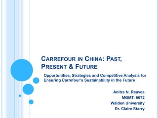 CARREFOUR IN CHINA: PAST,
PRESENT & FUTURE
Opportunities, Strategies and Competitive Analysis for
Ensuring Carrefour’s Sustainability in the Future
Anitra N. Reaves
MGMT: 6673
Walden University
Dr. Claire Starry
 