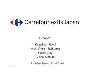 Carrefour exits Japan

                     Group 2:

                Kalpdrum Raval
                •

            • M.A. Vikram Rajkumar

                  • Tushar Kaul

                • Vishal Gholap


             Strathclyde Business School Project
3/4/2012               Carrefour exits Japan
 