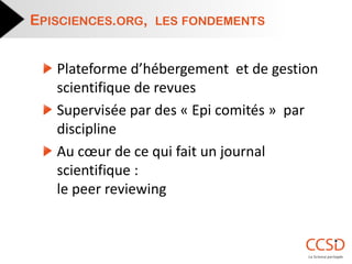 Plateforme d’hébergement et de gestion scientifique de revues Supervisée par des « Epi comités » par discipline Au coeur de ce qui fait un journal scientifique : le peer reviewing 
EPISCIENCES.ORG, LES FONDEMENTS  
