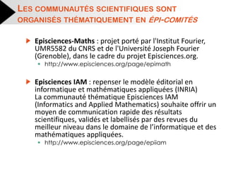 Episciences-Maths : projet porté par l'Institut Fourier, UMR5582 du CNRS et de l'Université Joseph Fourier (Grenoble), dans le cadre du projet Episciences.org. 
http://www.episciences.org/page/epimath 
Episciences IAM : repenser le modèle éditorial en informatique et mathématiques appliquées (INRIA) La communauté thématique Episciences IAM (Informatics and Applied Mathematics) souhaite offrir un moyen de communication rapide des résultats scientifiques, validés et labellisés par des revues du meilleur niveau dans le domaine de l’informatique et des mathématiques appliquées. 
http://www.episciences.org/page/epiiam 
LES COMMUNAUTÉS SCIENTIFIQUES SONT ORGANISÉS THÉMATIQUEMENT EN ÉPI-COMITÉS  