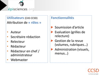 Utilisateurs (CAS CCSD) 
Attribution de « rôles » 
•Auteur 
•Secrétaire rédaction 
•Relecteur 
•Rédacteur 
•Rédacteur en chef / administrateur 
•Webmaster 
Fonctionnalités 
Soumission d’article Evaluation (grilles de relecture) Gestion de la revue (volumes, rubriques…) Administration (visuels, menus…)  