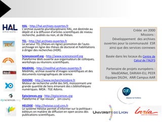 HAL - http://hal.archives-ouvertes.fr L'archive ouverte pluridisciplinaire HAL, est destinée au dépôt et à la diffusion d'articles scientifiques de niveau recherche, publiés ou non, et de thèses. 
TEL - http://tel.archives-ouvertes.fr Le serveur TEL (thèses-en-ligne) promotion de l'auto- archivage en ligne des thèses de doctorat et habilitations à diriger des recherches (HDR). 
Sciencesconf.org - http://www.sciencesconf.org Plateforme Web ouverte aux organisateurs de colloques, workshops ou réunions scientifiques. 
MédiHAL - http://medihal.archives-ouvertes.fr MédiHAL, archive ouverte d’images scientifiques et des documents iconographiques de science. 
ISIDORE - http://www.rechercheisidore.fr Moteur de recherche unifié des SHS, moissonnant une grande quantité de liens émanant des s bibliothèques numériques. MOA : TGE Adonis. 
Episciences.org - http://episciences.org Plateforme d'"épi-revues". (en cours) 
HELOISE - http://heloise.ccsd.cnrs.fr Le système Héloïse permet d'informer sur la politique des éditeurs en matière de diffusion en open access des publications scientifiques. 
Créée en 2000 Missions : Développement des archives ouvertes pour la communauté ESR ainsi que des services connexes Basée dans les locaux du Centre de Calcul de l'IN2P3 Partenaire de projets européens : MedOANet, DARIAH-EU, PEER Equipex DILOH, ANR Campus AAR  