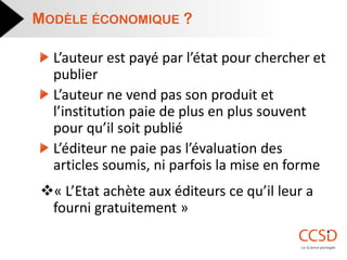L’auteur est payé par l’état pour chercher et publier L’auteur ne vend pas son produit et l’institution paie de plus en plus souvent pour qu’il soit publié L’éditeur ne paie pas l’évaluation des articles soumis, ni parfois la mise en forme 
« L’Etat achète aux éditeurs ce qu’il leur a fourni gratuitement » 
MODÈLE ÉCONOMIQUE ?  