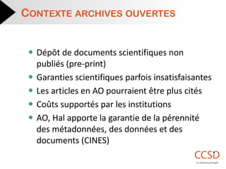 Dépôt de documents scientifiques non publiés (pre-print) 
Garanties scientifiques parfois insatisfaisantes 
Les articles en AO pourraient être plus cités 
Coûts supportés par les institutions 
AO, Hal apporte la garantie de la pérennité des métadonnées, des données et des documents (CINES) 
CONTEXTE ARCHIVES OUVERTES  