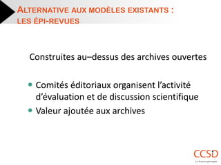 Construites au–dessus des archives ouvertes 
Comités éditoriaux organisent l’activité d’évaluation et de discussion scientifique 
Valeur ajoutée aux archives 
ALTERNATIVE AUX MODÈLES EXISTANTS : LES ÉPI-REVUES  