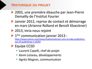 2003, une première ébauche par Jean-Pierre Demailly de l’Institut Fourier Janvier 2012, reprise de contact et démarrage en mars (Arianne Rolland et Benoît Kloeckner) 2013, Inria nous rejoint 1ère communication janvier 2013 : http://www.nature.com/news/mathematicians-aim-to-take-publishers- out-of-publishing-1.12243 Equipe CCSD 
Laurent Capelli, chef de projet 
Kevin Loiseau, développements 
Agnès Magron, communication 
HISTORIQUE DU PROJET  