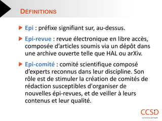 Epi : préfixe signifiant sur, au-dessus. Epi-revue : revue électronique en libre accès, composée d’articles soumis via un dépôt dans une archive ouverte telle que HAL ou arXiv. Epi-comité : comité scientifique composé d’experts reconnus dans leur discipline. Son rôle est de stimuler la création de comités de rédaction susceptibles d'organiser de nouvelles épi-revues, et de veiller à leurs contenus et leur qualité. 
DÉFINITIONS  