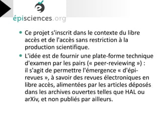 Ce projet s'inscrit dans le contexte du libre accès et de l'accès sans restriction à la production scientifique. 
L'idée est de fournir une plate-forme technique d'examen par les pairs (« peer-reviewing ») : il s'agit de permettre l'émergence « d'épi- revues », à savoir des revues électroniques en libre accès, alimentées par les articles déposés dans les archives ouvertes telles que HAL ou arXiv, et non publiés par ailleurs. 
 