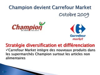 Octobre 2009




Stratégie diversification et différenciation
Carrefour Market intègre des nouveaux produits dans
les supermarchés Champion surtout les articles non
alimentaires
 