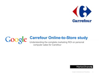 Carrefour Online-to-Store study
Understanding the complete marketing ROI on personal
   computer sales for Carrefour




                                        Google Confidential and Proprietary   1
 