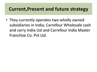 Current,Present and future strategy
• They currently operates two wholly owned
subsidiaries in India, Carrefour Wholesale cash
and carry India Ltd and Carrefour India Master
Franchise Co. Pvt Ltd.
 