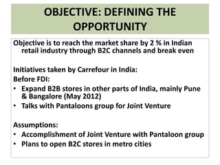 OBJECTIVE: DEFINING THE
OPPORTUNITY
Objective is to reach the market share by 2 % in Indian
retail industry through B2C channels and break even
Initiatives taken by Carrefour in India:
Before FDI:
• Expand B2B stores in other parts of India, mainly Pune
& Bangalore (May 2012)
• Talks with Pantaloons group for Joint Venture
Assumptions:
• Accomplishment of Joint Venture with Pantaloon group
• Plans to open B2C stores in metro cities
 